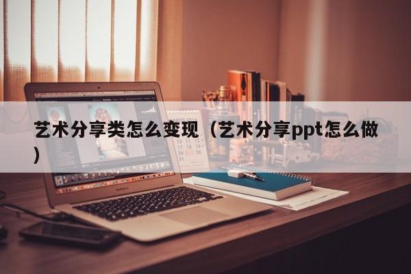 艺术分享类怎么变现（艺术分享ppt怎么做）