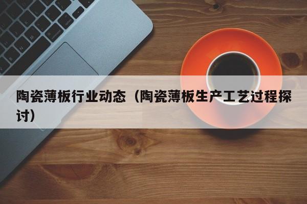 陶瓷薄板行业动态（陶瓷薄板生产工艺过程探讨）