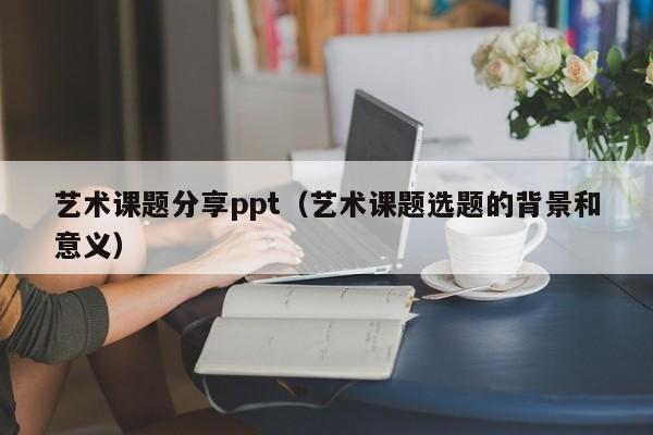 艺术课题分享ppt（艺术课题选题的背景和意义）