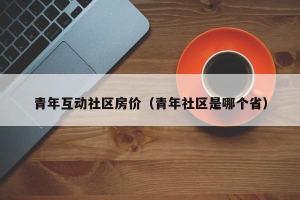 青年互动社区房价（青年社区是哪个省）