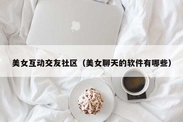 美女互动交友社区（美女聊天的软件有哪些）