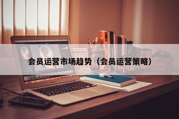 会员运营市场趋势（会员运营策略）