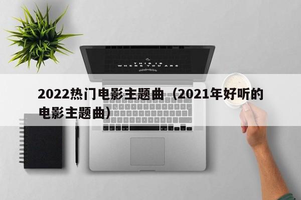2022热门电影主题曲（2021年好听的电影主题曲）