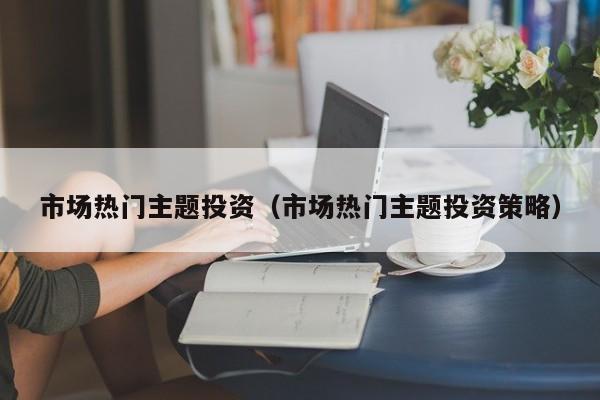市场热门主题投资（市场热门主题投资策略）