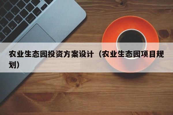 农业生态园投资方案设计（农业生态园项目规划）